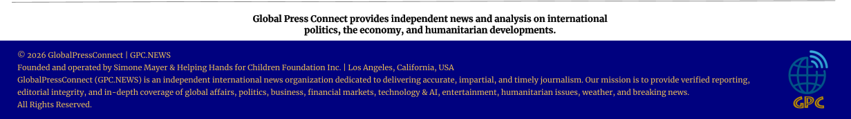 Global Press Connect provides independent news and analysis on international  politics, the economy, and humanitarian developments. © 2026 GlobalPressConnect | GPC.NEWS Founded and operated by Simone Mayer & Helping Hands for Children Foundation Inc. | Los Angeles, California, USA GlobalPressConnect (GPC.NEWS) is an independent international news organization dedicated to delivering accurate, impartial, and timely journalism. Our mission is to provide verified reporting, editorial integrity, and in-depth coverage of global affairs, politics, business, financial markets, technology & AI, entertainment, humanitarian issues, weather, and breaking news. All Rights Reserved.